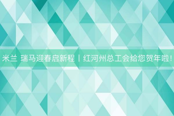 米兰 瑞马迎春启新程丨红河州总工会给您贺年啦！
