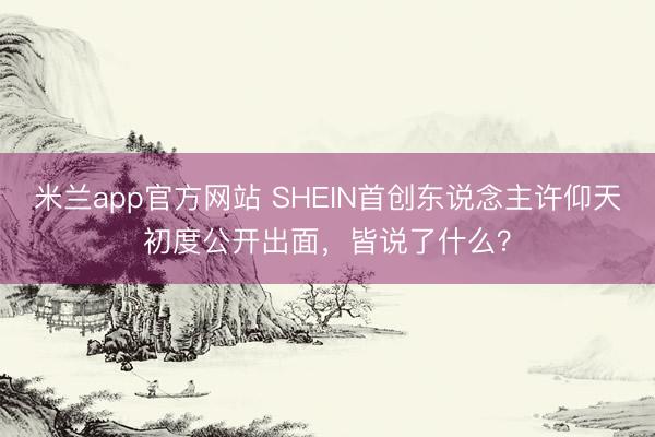 米兰app官方网站 SHEIN首创东说念主许仰天初度公开出面，皆说了什么？