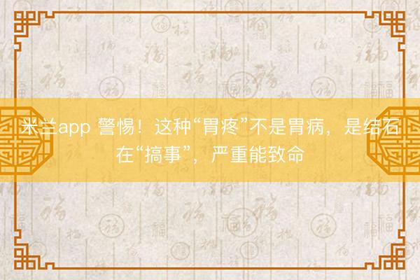 米兰app 警惕！这种“胃疼”不是胃病，是结石在“搞事”，严重能致命