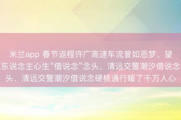 米兰app 春节返程许广高速车流曾如恶梦、望对向空车说念东说念主东说念主心生“借说念”念头、清远交警潮汐借说念硬核通行暖了千万人心